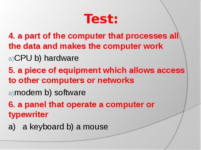 Test: 4. a part of the computer that processes all the data and makes the computer work CPU b) hardware 5. a piece of equipment which allows access to other computers or networks modem b) software 6. a panel that operate a computer or typewriter a) a keyboard b) a mouse