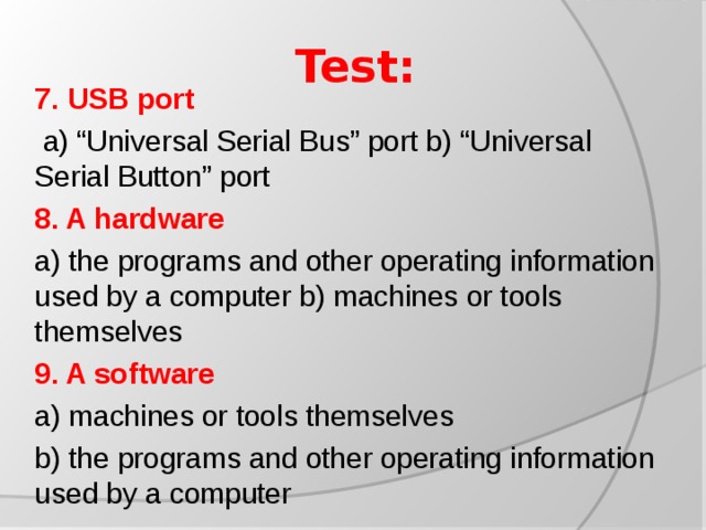 Test: 7.  USB port  a) “Universal Serial Bus” port b) “Universal Serial Button” port 8. A hardware a) the programs and other operating information used by a computer b) machines or tools themselves 9. A software a) machines or tools themselves b) the programs and other operating information used by a computer
