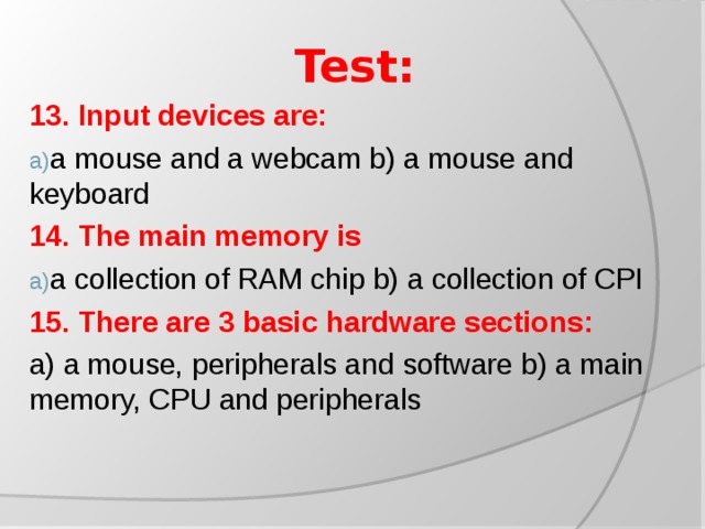 Test: 13. Input devices are: a mouse and a webcam b) a mouse and keyboard 14. The main memory is a collection of RAM chip b) a collection of CPI 15. There are 3 basic hardware sections: a) a mouse, peripherals and software b) a main memory, CPU and peripherals
