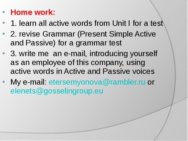 Home work: 1. learn all active words from Unit I for a test 2. revise Grammar (Present Simple Active and Passive) for a grammar test 3. write me an e-mail, introducing yourself as an employee of this company, using active words in Active and Passive voices My e-mail: etersemyonova@rambler.ru or elenets@gosselingroup.eu