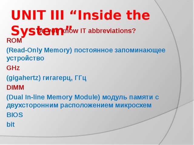 UNIT III “Inside the System” Do you know IT abbreviations? ROM (Read-Only Memory) постоянное запоминающее устройство GHz (gigahertz) гигагерц, ГГц DIMM (Dual In-line Memory Module) модуль памяти с двухсторонним расположением микросхем BIOS bit