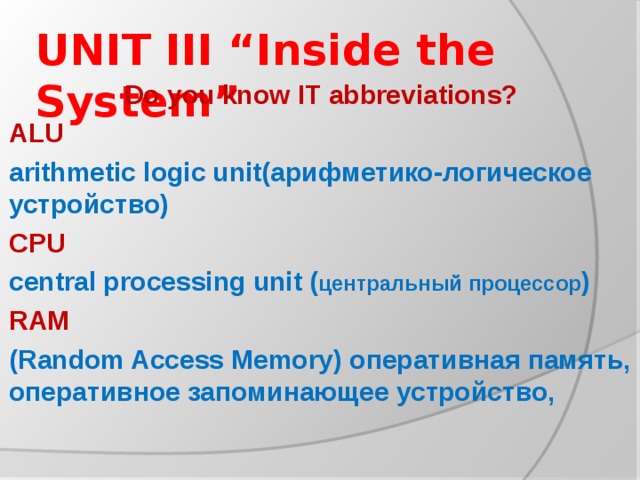 UNIT III “Inside the System” Do you know IT abbreviations? ALU arithmetic logic unit(арифметико-логическое устройство) CPU central processing unit ( центральный процессор ) RAM (Random Access Memory) оперативная память, оперативное запоминающее устройство,