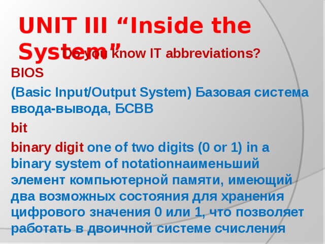 UNIT III “Inside the System” Do you know IT abbreviations? BIOS (Basic Input/Output System) Базовая система ввода-вывода, БСВВ bit binary digit one of two digits (0 or 1) in a binary system of notationнаименьший элемент компьютерной памяти, имеющий два возможных состояния для хранения цифрового значения 0 или 1, что позволяет работать в двоичной системе счисления