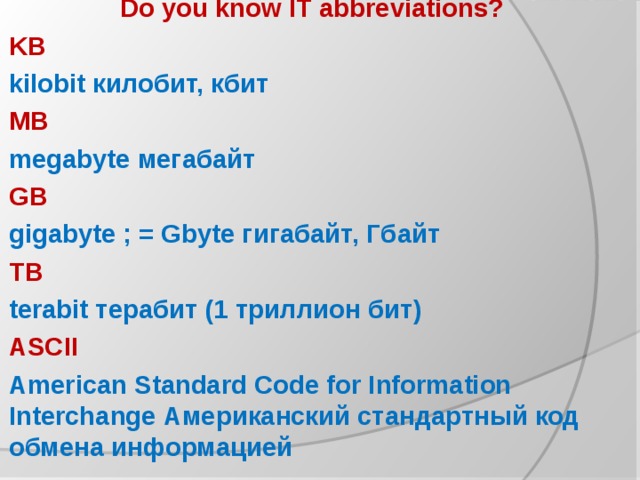Do you know IT abbreviations? KB kilobit килобит, кбит MB megabyte мегабайт GB gigabyte ; = Gbyte гигабайт, Гбайт TB terabit терабит (1 триллион бит) ASCII American Standard Code for Information Interchange Американский стандартный код обмена информацией