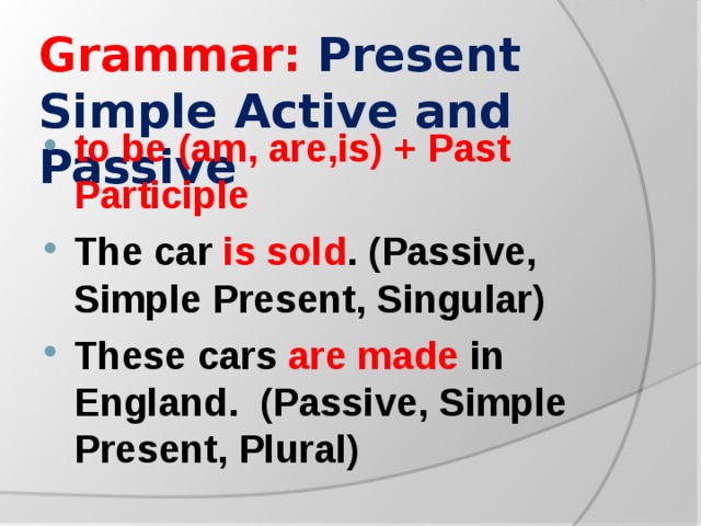 Grammar:  Present Simple Active and Passive to be (am, are,is) + Past Participle The car is sold . (Passive, Simple Present, Singular) These cars are made in England. (Passive, Simple Present, Plural)