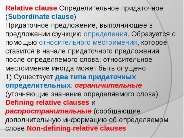 Relative clause Определительное придаточное ( Subordinate clause ) Придаточное предложение, выполняющее в предложении функцию определения . Образуется с помощью относительного местоимения , которое ставится в начале придаточного предложения после определяемого слова; относительное местоимение иногда может быть опущено. 1) Существует два типа придаточных определительных : ограничительные (уточняющие значение определяемого слова) Defining relative clauses и распространительные (сообщающие дополнительную информацию об определяемом слове Non-defining relative clauses