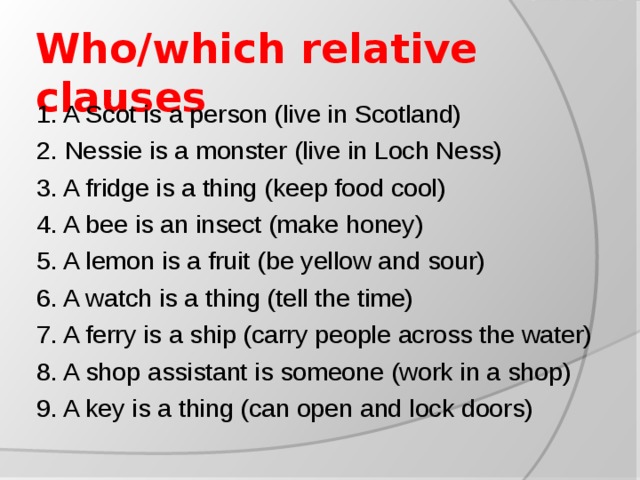 Who/which relative clauses 1. A Scot is a person (live in Scotland) 2. Nessie is a monster (live in Loch Ness) 3. A fridge is a thing (keep food cool) 4. A bee is an insect (make honey) 5. A lemon is a fruit (be yellow and sour) 6. A watch is a thing (tell the time) 7. A ferry is a ship (carry people across the water) 8. A shop assistant is someone (work in a shop) 9. A key is a thing (can open and lock doors)