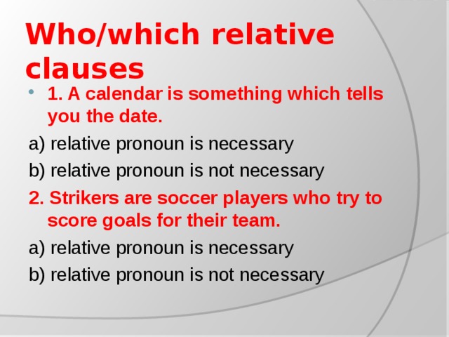 Who/which relative clauses 1. A calendar is something which tells you the date. a) relative pronoun is necessary b) relative pronoun is not necessary 2. Strikers are soccer players who try to score goals for their team. a) relative pronoun is necessary b) relative pronoun is not necessary
