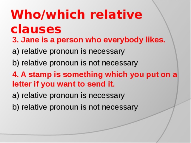 Who/which relative clauses 3. Jane is a person who everybody likes. a) relative pronoun is necessary b) relative pronoun is not necessary 4. A stamp is something which you put on a letter if you want to send it. a) relative pronoun is necessary b) relative pronoun is not necessary