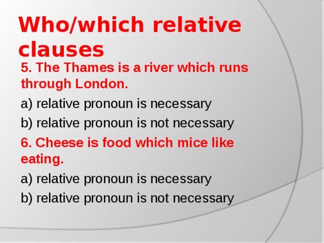 Who/which relative clauses 5. The Thames is a river which runs through London. a) relative pronoun is necessary b) relative pronoun is not necessary 6. Cheese is food which mice like eating. a) relative pronoun is necessary b) relative pronoun is not necessary
