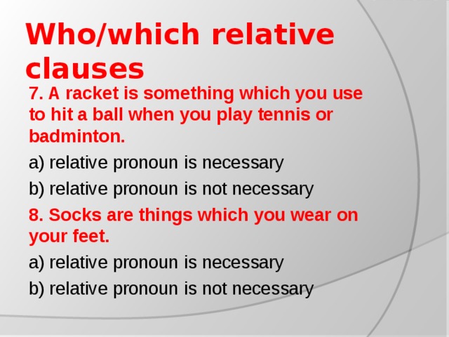 Who/which relative clauses 7. A racket is something which you use to hit a ball when you play tennis or badminton. a) relative pronoun is necessary b) relative pronoun is not necessary 8. Socks are things which you wear on your feet. a) relative pronoun is necessary b) relative pronoun is not necessary