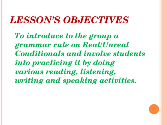 LESSON’S OBJECTIVES  To introduce to the group a grammar rule on Real/Unreal Conditionals and involve students into practicing it by doing various reading, listening, writing and speaking activities.