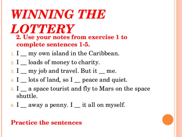 WINNING THE LOTTERY  2. Use your notes from exercise 1 to complete sentences 1-5. I __ my own island in the Caribbean. I __ loads of money to charity. I __ my job and travel. But it __ me. I __ lots of land, so I __ peace and quiet. I __ a space tourist and fly to Mars on the space shuttle. I __ away a penny. I __ it all on myself. Practice the sentences