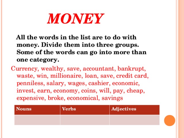 MONEY  All the words in the list are to do with money. Divide them into three groups. Some of the words can go into more than one category. Currency, wealthy, save, accountant, bankrupt, waste, win, millionaire, loan, save, credit card, penniless, salary, wages, cashier, economic, invest, earn, economy, coins, will, pay, cheap, expensive, broke, economical, savings Nouns Verbs Adjectives