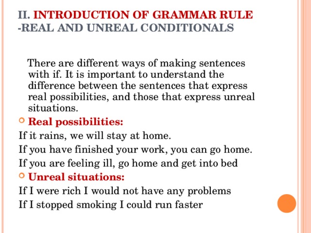 II. INTRODUCTION OF GRAMMAR RULE -REAL AND UNREAL CONDITIONALS    There are different ways of making sentences with if. It is important to understand the difference between the sentences that express real possibilities, and those that express unreal situations. Real possibilities: If it rains, we will stay at home. If you have finished your work, you can go home. If you are feeling ill, go home and get into bed Unreal situations: If I were rich I would not have any problems If I stopped smoking I could run faster