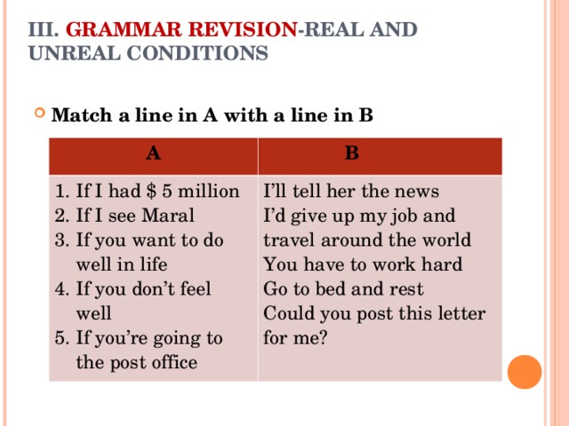 III. GRAMMAR REVISION -REAL AND UNREAL CONDITIONS   Match a line in A with a line in B   A  B If I had $ 5 million If I see Maral If you want to do well in life If you don’t feel well If you’re going to the post office I’ll tell her the news I’d give up my job and travel around the world You have to work hard Go to bed and rest Could you post this letter for me?