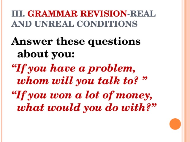 III. GRAMMAR REVISION -REAL AND UNREAL CONDITIONS Answer these questions about you: “ If you have a problem, whom will you talk to? ” “ If you won a lot of money, what would you do with?”