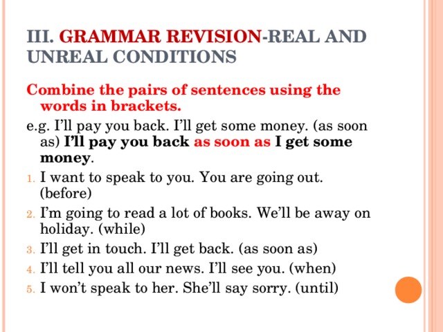 III. GRAMMAR REVISION -REAL AND UNREAL CONDITIONS Combine the pairs of sentences using the words in brackets. e.g. I’ll pay you back. I’ll get some money. (as soon as) I’ll pay you back as soon as I get some money .