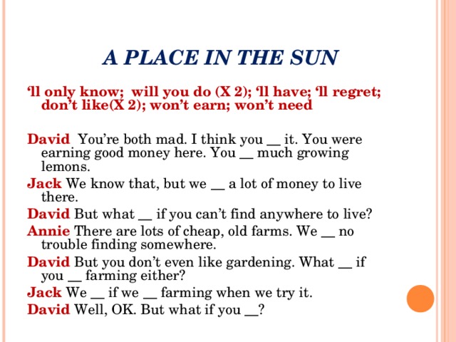 A PLACE IN THE SUN ‘ ll only know; will you do (X 2); ‘ll have; ‘ll regret; don’t like(X 2); won’t earn; won’t need David You’re both mad. I think you __ it. You were earning good money here. You __ much growing lemons. Jack We know that, but we __ a lot of money to live there. David But what __ if you can’t find anywhere to live? Annie There are lots of cheap, old farms. We __ no trouble finding somewhere. David But you don’t even like gardening. What __ if you __ farming either? Jack We __ if we __ farming when we try it. David Well, OK. But what if you __?
