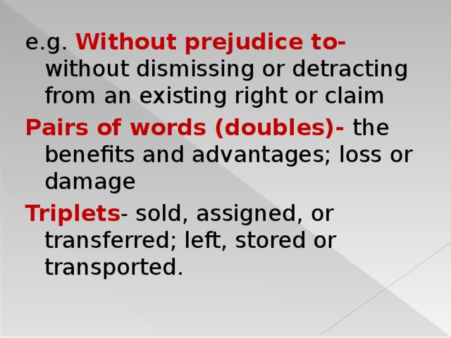 e.g. Without prejudice to- without dismissing or detracting from an existing right or claim Pairs of words (doubles)-  the benefits and advantages; loss or damage Triplets - sold, assigned, or transferred; left, stored or transported.