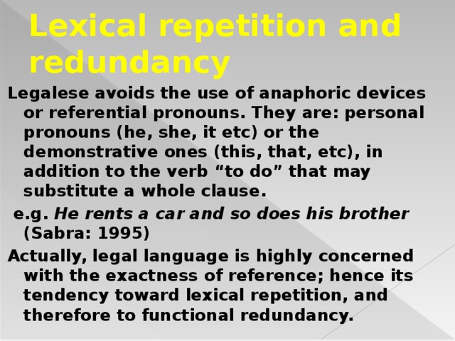 Lexical repetition and redundancy Legalese avoids the use of anaphoric devices or referential pronouns. They are: personal pronouns (he, she, it etc) or the demonstrative ones (this, that, etc), in addition to the verb “to do” that may substitute a whole clause.  e.g. He rents a car and so does his brother (Sabra: 1995) Actually, legal language is highly concerned with the exactness of reference; hence its tendency toward lexical repetition, and therefore to functional redundancy.