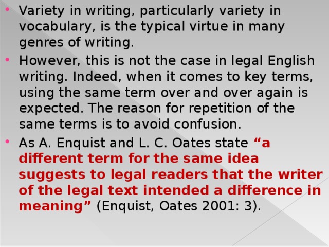 Variety in writing, particularly variety in vocabulary, is the typical virtue in many genres of writing. However, this is not the case in legal English writing. Indeed, when it comes to key terms, using the same term over and over again is expected. The reason for repetition of the same terms is to avoid confusion. As A. Enquist and L. C. Oates state “a different term for the same idea suggests to legal readers that the writer of the legal text intended a difference in meaning” (Enquist, Oates 2001: 3).