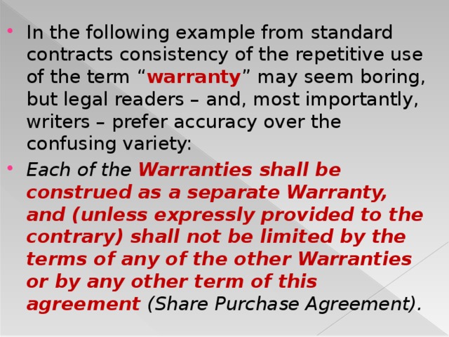 In the following example from standard contracts consistency of the repetitive use of the term “ warranty ” may seem boring, but legal readers – and, most importantly, writers – prefer accuracy over the confusing variety: Each of the Warranties shall be construed as a separate Warranty, and (unless expressly provided to the contrary) shall not be limited by the terms of any of the other Warranties or by any other term of this agreement (Share Purchase Agreement).