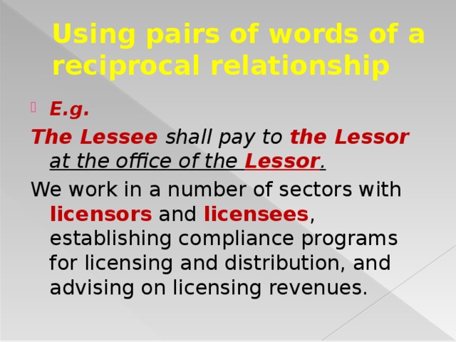 Using pairs of words of a reciprocal relationship E.g. The Lessee shall pay to the Lessor at the office of the Lessor . We work in a number of sectors with licensors and licensees , establishing compliance programs for licensing and distribution, and advising on licensing revenues.