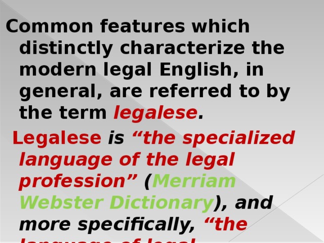 Common features which distinctly characterize the modern legal English, in general, are referred to by the term legalese .  Legalese is “the specialized language of the legal profession” ( Merriam Webster Dictionary ), and more specifically, “the language of legal documents” ( Harper 2001–2010 ).