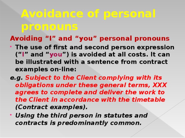 Avoidance of personal pronouns Avoiding “I” and “you” personal pronouns The use of first and second person expression (“ I ” and “ you ”) is avoided at all costs. It can be illustrated with a sentence from contract examples on-line: e.g. Subject to the Client complying with its obligations under these general terms, XXX agrees to complete and deliver the work to the Client in accordance with the timetable (Contract examples).