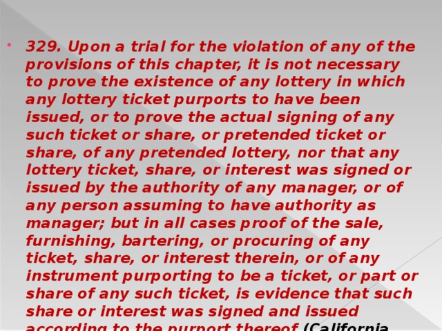 329. Upon a trial for the violation of any of the provisions of this chapter, it is not necessary to prove the existence of any lottery in which any lottery ticket purports to have been issued, or to prove the actual signing of any such ticket or share, or pretended ticket or share, of any pretended lottery, nor that any lottery ticket, share, or interest was signed or issued by the authority of any manager, or of any person assuming to have authority as manager; but in all cases proof of the sale, furnishing, bartering, or procuring of any ticket, share, or interest therein, or of any instrument purporting to be a ticket, or part or share of any such ticket, is evidence that such share or interest was signed and issued according to the purport thereof (California Penal Code 2009: Section 319–329).