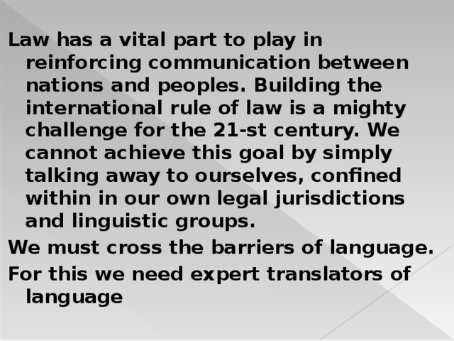 Law has a vital part to play in reinforcing communication between nations and peoples. Building the international rule of law is a mighty challenge for the 21-st century. We cannot achieve this goal by simply talking away to ourselves, confined within in our own legal jurisdictions and linguistic groups. We must cross the barriers of language. For this we need expert translators of language