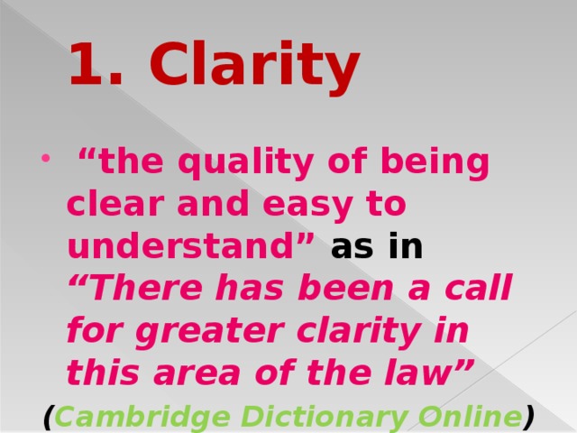 1. Clarity  “ the quality of being clear and easy to understand” as in “There has been a call for greater clarity in this area of the law” ( Cambridge Dictionary Online )