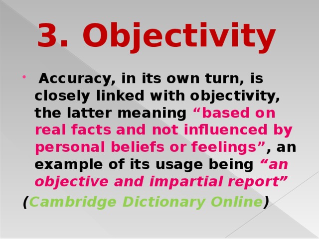 3. Objectivity  Accuracy, in its own turn, is closely linked with objectivity, the latter meaning “based on real facts and not influenced by personal beliefs or feelings” , an example of its usage being “an objective and impartial report” ( Cambridge Dictionary Online )