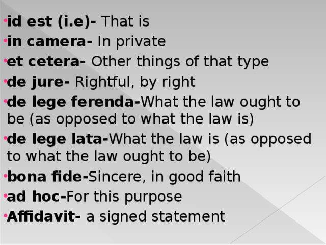 id est (i.e)- That is in camera- In private et cetera- Other things of that type de jure- Rightful, by right de lege ferenda- What the law ought to be (as opposed to what the law is) de lege lata- What the law is (as opposed to what the law ought to be) bona fide- Sincere, in good faith ad hoc- For this purpose Affidavit- a signed statement