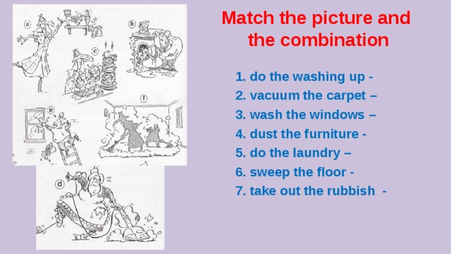 Match the picture and the combination 1. do the washing up - 2. vacuum the carpet – 3. wash the windows – 4. dust the furniture - 5. do the laundry – 6. sweep the floor - 7. take out the rubbish -