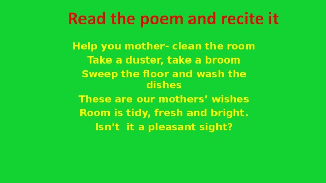 Help you mother- clean the room Take a duster, take a broom Sweep the floor and wash the dishes These are our mothers’ wishes Room is tidy, fresh and bright. Isn’t it a pleasant sight?