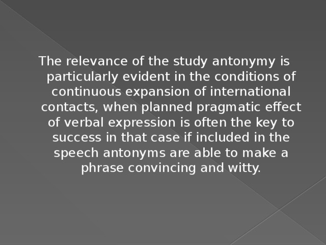The relevance of the study antonymy is particularly evident in the conditions of continuous expansion of international contacts, when planned pragmatic effect of verbal expression is often the key to success in that case if included in the speech antonyms are able to make a phrase convincing and witty.