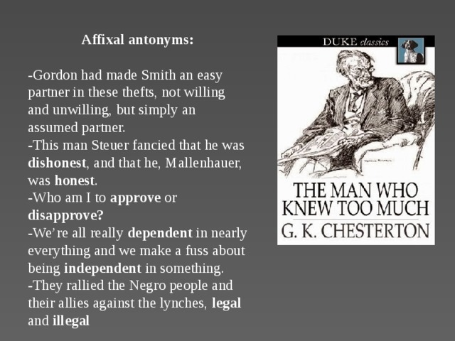 Affixal antonyms:  -Gordon had made Smith an easy partner in these thefts, not willing and unwilling, but simply an assumed partner.  -This man Steuer fancied that he was dishonest , and that he, Mallenhauer, was honest .  -Who am I to approve or disapprove?  -We’re all really dependent in nearly everything and we make a fuss about being independent in something.  -They rallied the Negro people and their allies against the lynches, legal and illegal                                                                            .