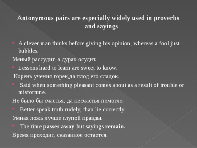 Antonymous pairs are especially widely used in proverbs and sayings A clever man thinks before giving his opinion, whereas a fool just bubbles. Умный рассудит, а дурак осудит. Lessons hard to learn are sweet to know.  Корень учения горек,да плод его сладок.  Said when something pleasant comes about as a result of trouble or misfortune. Не было бы счастья, да несчастья помогло.  Better speak truth rudely, than lie correctly Умная ложь лучше глупой правды.   The time passes away but sayings remain . Время проходит, сказанное остается.
