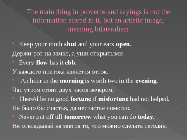 The main thing in proverbs and sayings is not the information stored in it, but an artistic image, meaning bilateralism Keep your moth shut and your ears open . Держи рот на замке, а уши открытыми Every flow has it ebb . У каждого притока является отток.   An hour in the morning is worth two in the evening . Час утром стоит двух часов вечером. There'd be no good fortune if misfortune had not helped. Не было бы счастья, да несчастье помогло. Never put off till tomorrow what you can do today . Не откладывай на завтра то, что можно сделать сегодня.
