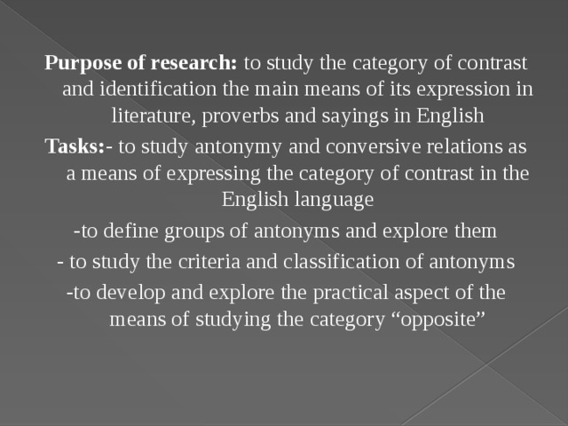Purpose of research: to study the category of contrast and identification the main means of its expression in literature, proverbs and sayings in English Tasks: - to study antonymy and conversive relations as a means of expressing the category of contrast in the English language -to define groups of antonyms and explore them - to study the criteria and classification of antonyms -to develop and explore the practical aspect of the means of studying the category “opposite”