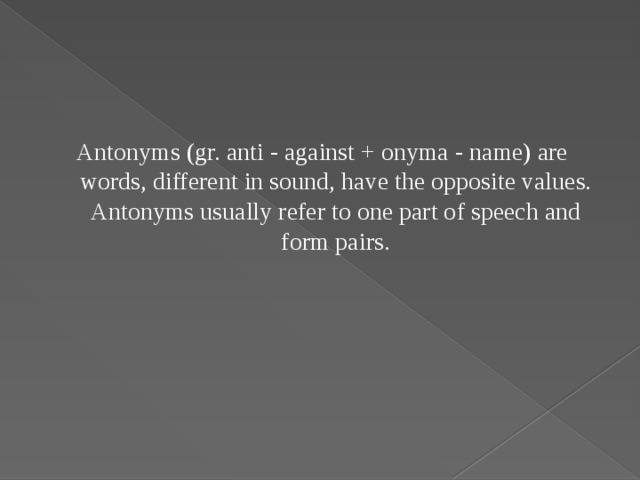 Antonyms (gr. anti - against + onyma - name) are words, different in sound, have the opposite values. Antonyms usually refer to one part of speech and form pairs.