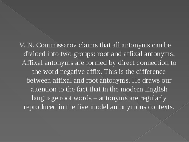 V. N. Commissarov claims that all antonyms can be divided into two groups: root and affixal antonyms. Affixal antonyms are formed by direct connection to the word negative affix. This is the difference between affixal and root antonyms. He draws our attention to the fact that in the modern English language root words – antonyms are regularly reproduced in the five model antonymous contexts.