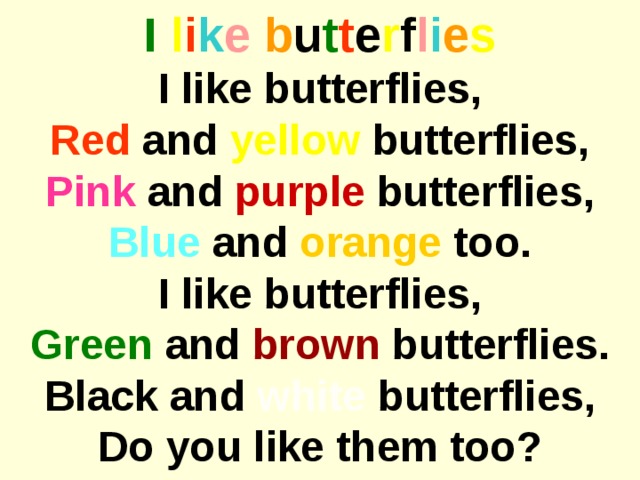 I  l i k e  b u t t e r f l i e s I like butterflies, Red and yellow butterflies, Pink and purple butterflies, Blue and orange too. I like butterflies, Green and brown butterflies. Black and white butterflies, Do you like them too?