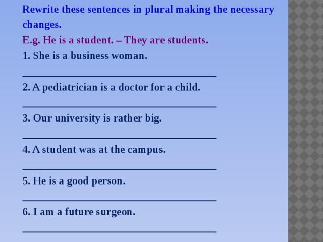 Rewrite these sentences in plural making the necessary changes. E.g. He is a student. – They are students. 1. She is a business woman. ____________________________________ 2. A pediatrician is a doctor for a child. ____________________________________ 3. Our university is rather big. ____________________________________ 4. A student was at the campus. ____________________________________ 5. He is a good person. ____________________________________ 6. I am a future surgeon. ____________________________________