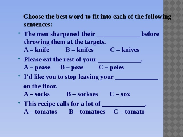 Choose the best word to fit into each of the following sentences: The men sharpened their _____________ before throwing them at the targets.  A – knife B – knifes C – knives Please eat the rest of your _____________.  A – pease B – peas C – peies I’d like you to stop leaving your _____________  on the floor.  A – socks B – sockses C – sox