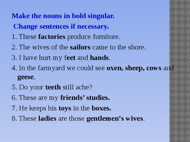 Make the nouns in bold singular.  Change sentences if necessary. 1. These factories produce furniture. 2. The wives of the sailors came to the shore. 3. I have hurt my f eet and hands . 4. In the farmyard we could see oxen, sheep, cows and geese . 5. Do your teeth still ache? 6. These are my friends’ studies.  7. He keeps his toys in the boxes.  8. These ladies are those gentlemen’s wives .