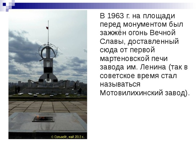 В 1963 г. на площади перед монументом был зажжён огонь Вечной Славы, доставленный сюда от первой мартеновской печи завода им. Ленина (так в советское время стал называться Мотовилихинский завод).