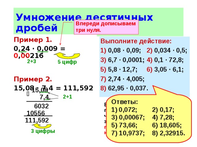 Умножение десятичных дробей Впереди дописываем три нуля.  Пример 1.  0,24 ∙ 0,009 = 0 , 00 216   Пример 2. 15,08 ∙ 7,4 = 111,592 Чтобы перемножить  десятичные дроби нужно: 1) выполнить умножение, не обращая внимания на запя-тые; 2) отделить запятой справа столько цифр , сколько их после запятой в обоих мно-жителях вместе.  Если в произведении получается меньше цифр, чем надо отделить запятой, то впереди пишут нуль или несколько нулей .  Выполните действие: 1) 0,08 ∙ 0,09;  2) 0,034 ∙ 0,5; 3) 6,7 ∙ 0,0001;  4) 0,1 ∙ 72,8; 5) 5,8 ∙ 12,7;  6) 3,05 ∙ 6,1; 7) 2,74 ∙ 4,005; 8) 62,95 ∙ 0,037. 2+3  5 цифр  15,08   7,4 2+1  Ответы: 0,072;  2) 0,17; 3) 0,00067;  4) 7,28; 5) 73,66;  6) 18,605; 7) 10,9737;  8) 2,32915. 6032 10556 111,592 3 цифры